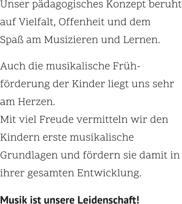 Unser pädagogisches Konzept beruht auf Vielfalt, Offenheit und dem  Spaß am Musizieren und Lernen.  Auch die musikalische Früh- förderung der Kinder liegt uns sehr  am Herzen.  Mit viel Freude vermitteln wir den Kindern erste musikalische  Grundlagen und fördern sie damit in ihrer gesamten Entwicklung.    Musik ist unsere Leidenschaft!