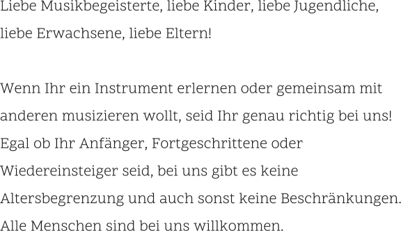 Liebe Musikbegeisterte, liebe Kinder, liebe Jugendliche,  liebe Erwachsene, liebe Eltern!  Wenn Ihr ein Instrument erlernen oder gemeinsam mit anderen musizieren wollt, seid Ihr genau richtig bei uns!Egal ob Ihr Anfänger, Fortgeschrittene oder Wiedereinsteiger seid, bei uns gibt es keine Altersbegrenzung und auch sonst keine Beschränkungen. Alle Menschen sind bei uns willkommen.