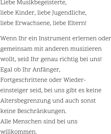 Liebe Musikbegeisterte,  liebe Kinder, liebe Jugendliche,  liebe Erwachsene, liebe Eltern!     Wenn Ihr ein Instrument erlernen oder gemeinsam mit anderen musizieren wollt, seid Ihr genau richtig bei uns!Egal ob Ihr Anfänger,  Fortgeschrittene oder Wieder- einsteiger seid, bei uns gibt es keine Altersbegrenzung und auch sonst  keine Beschränkungen.  Alle Menschen sind bei uns willkommen.