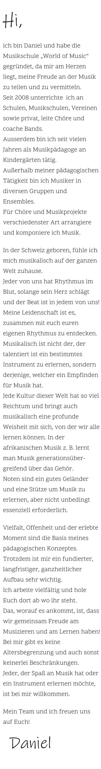 Hi,    ich bin Daniel und habe die Musikschule „World of Music“ gegründet, da mir am Herzen liegt, meine Freude an der Musik zu teilen und zu vermitteln. Seit 2008 unterrichte  ich an Schulen, Musikschulen, Vereinen sowie privat, leite Chöre und coache Bands.  Ausserdem bin ich seit vielen Jahren als Musikpädagoge an Kindergärten tätig. Außerhalb meiner pädagogischen Tätigkeit bin ich Musiker in diversen Gruppen und Ensembles.Für Chöre und Musikprojekte verschiedenster Art arrangiere und komponiere ich Musik.     In der Schweiz geboren, fühle ich mich musikalisch auf der ganzen Welt zuhause. Jeder von uns hat Rhythmus im Blut, solange sein Herz schlägt und der Beat ist in jedem von uns!  Meine Leidenschaft ist es, zusammen mit euch euren eigenen Rhythmus zu entdecken. Musikalisch ist nicht der, der talentiert ist ein bestimmtes Instrument zu erlernen, sondern derjenige, welcher ein Empfinden für Musik hat.  Jede Kultur dieser Welt hat so viel Reichtum und bringt auch musikalisch eine profunde Weisheit mit sich, von der wir alle lernen können. In der afrikanischen Musik z. B. lernt man Musik generationsüber-greifend über das Gehör.  Noten sind ein gutes Geländer und eine Stütze um Musik zu erlernen, aber nicht unbedingt essenziell erforderlich.     Vielfalt, Offenheit und der erlebte Moment sind die Basis meines pädagogischen Konzeptes.  Trotzdem ist mir ein fundierter, langfristiger, ganzheitlicher Aufbau sehr wichtig.  Ich arbeite vielfältig und hole Euch dort ab wo ihr steht.  Das, worauf es ankommt, ist, dass wir gemeinsam Freude am Musizieren und am Lernen haben! Bei mir gibt es keine Altersbegrenzung und auch sonst keinerlei Beschränkungen.  Jeder, der Spaß an Musik hat oder ein Instrument erlernen möchte, ist bei mir willkommen.     Mein Team und ich freuen uns auf Euch!     Daniel