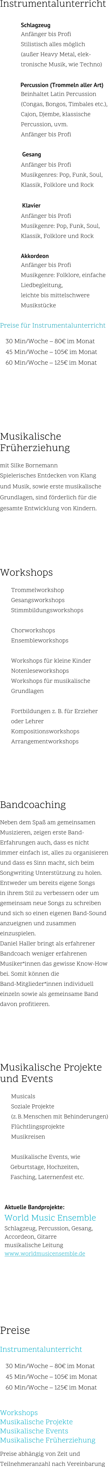 Instrumentalunterricht  Schlagzeug Anfänger bis Profi Stilistisch alles möglich (außer Heavy Metal, elek- tronische Musik, wie Techno)  	Percussion (Trommeln aller Art) Beinhaltet Latin Percussion  (Congas, Bongos, Timbales etc.),  Cajon, Djembe, klassische  Percussion, uvm. Anfänger bis Profi  		Gesang Anfänger bis Profi Musikgenres: Pop, Funk, Soul,  Klassik, Folklore und Rock    	 	Klavier Anfänger bis Profi Musikgenre: Pop, Funk, Soul,  Klassik, Folklore und Rock  Akkordeon Anfänger bis Profi Musikgenre: Folklore, einfache  Liedbegleitung,  leichte bis mittelschwere  Musikstücke  Preise für Instrumentalunterricht    30 Min/Woche – 80€ im Monat   45 Min/Woche – 105€ im Monat   60 Min/Woche – 125€ im Monat       Musikalische Früherziehung  mit Silke Bornemann Spielerisches Entdecken von Klang  und Musik, sowie erste musikalische  Grundlagen, sind förderlich für die  gesamte Entwicklung von Kindern.      Workshops    	Trommelworkshop   	Gesangsworkshops   	Stimmbildungsworkshops    	Chorworkshops   	Ensembleworkshops    	Workshops für kleine Kinder   	Notenleseworkshops   	Workshops für musikalische  Grundlagen    	Fortbildungen z. B. für Erzieher  oder Lehrer   	Kompositionsworkshops   	Arrangementworkshops      Bandcoaching  Neben dem Spaß am gemeinsamen  Musizieren, zeigen erste Band- Erfahrungen auch, dass es nicht  immer einfach ist, alles zu organisieren  und dass es Sinn macht, sich beim  Songwriting Unterstützung zu holen.Entweder um bereits eigene Songs  in ihrem Stil zu verbessern oder um  gemeinsam neue Songs zu schreiben  und sich so einen eigenen Band-Sound  anzueignen und zusammen  einzuspielen. Daniel Haller bringt als erfahrener  Bandcoach weniger erfahrenen  Musiker*innen das gewisse Know-How  bei. Somit können die  Band-Mitglieder*innen individuell  einzeln sowie als gemeinsame Band  davon profitieren.      Musikalische Projekte  und Events    	Musicals   	Soziale Projekte  (z. B. Menschen mit Behinderungen)   	Flüchtlingsprojekte   	Musikreisen    	Musikalische Events, wie Geburtstage, Hochzeiten,  Fasching, Laternenfest etc.         Aktuelle Bandprojekte:    World Music Ensemble    Schlagzeug, Percussion, Gesang,     Accordeon, Gitarre    musikalische Leitung    www.worldmusicensemble.de        Preise  Instrumentalunterricht    30 Min/Woche – 80€ im Monat   45 Min/Woche – 105€ im Monat   60 Min/Woche – 125€ im Monat   Workshops   Musikalische Projekte   Musikalische Events  Musikalische Früherziehung  Preise abhängig von Zeit und  Teilnehmeranzahl nach Vereinbarung